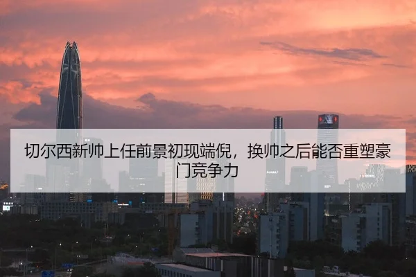 切尔西新帅上任前景初现端倪，换帅之后能否重塑豪门竞争力